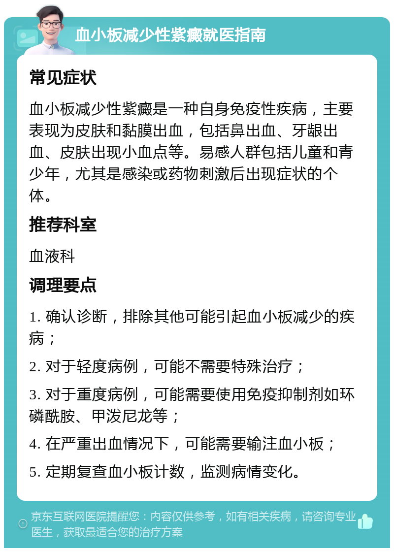 血小板减少性紫癜就医指南 常见症状 血小板减少性紫癜是一种自身免疫性疾病，主要表现为皮肤和黏膜出血，包括鼻出血、牙龈出血、皮肤出现小血点等。易感人群包括儿童和青少年，尤其是感染或药物刺激后出现症状的个体。 推荐科室 血液科 调理要点 1. 确认诊断，排除其他可能引起血小板减少的疾病； 2. 对于轻度病例，可能不需要特殊治疗； 3. 对于重度病例，可能需要使用免疫抑制剂如环磷酰胺、甲泼尼龙等； 4. 在严重出血情况下，可能需要输注血小板； 5. 定期复查血小板计数，监测病情变化。