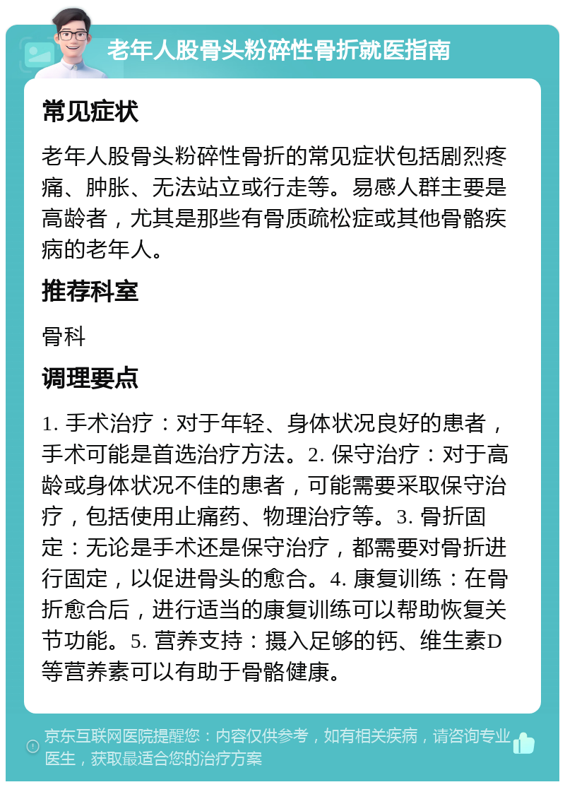 老年人股骨头粉碎性骨折就医指南 常见症状 老年人股骨头粉碎性骨折的常见症状包括剧烈疼痛、肿胀、无法站立或行走等。易感人群主要是高龄者，尤其是那些有骨质疏松症或其他骨骼疾病的老年人。 推荐科室 骨科 调理要点 1. 手术治疗：对于年轻、身体状况良好的患者，手术可能是首选治疗方法。2. 保守治疗：对于高龄或身体状况不佳的患者，可能需要采取保守治疗，包括使用止痛药、物理治疗等。3. 骨折固定：无论是手术还是保守治疗，都需要对骨折进行固定，以促进骨头的愈合。4. 康复训练：在骨折愈合后，进行适当的康复训练可以帮助恢复关节功能。5. 营养支持：摄入足够的钙、维生素D等营养素可以有助于骨骼健康。