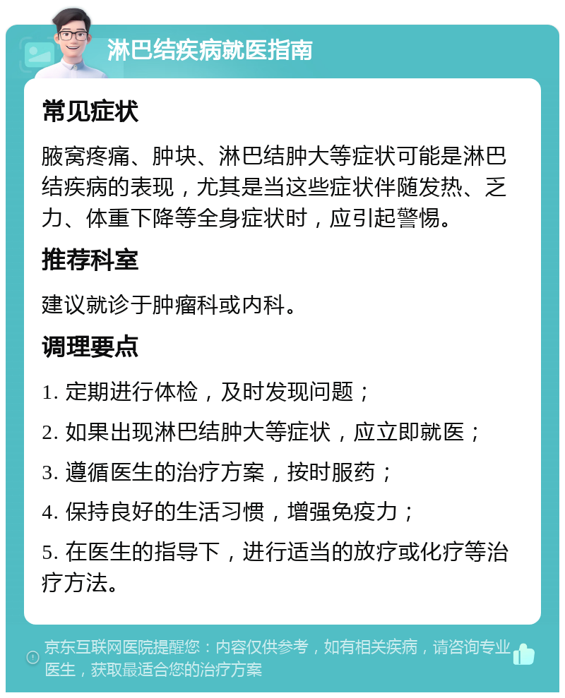 淋巴结疾病就医指南 常见症状 腋窝疼痛、肿块、淋巴结肿大等症状可能是淋巴结疾病的表现，尤其是当这些症状伴随发热、乏力、体重下降等全身症状时，应引起警惕。 推荐科室 建议就诊于肿瘤科或内科。 调理要点 1. 定期进行体检，及时发现问题； 2. 如果出现淋巴结肿大等症状，应立即就医； 3. 遵循医生的治疗方案，按时服药； 4. 保持良好的生活习惯，增强免疫力； 5. 在医生的指导下，进行适当的放疗或化疗等治疗方法。