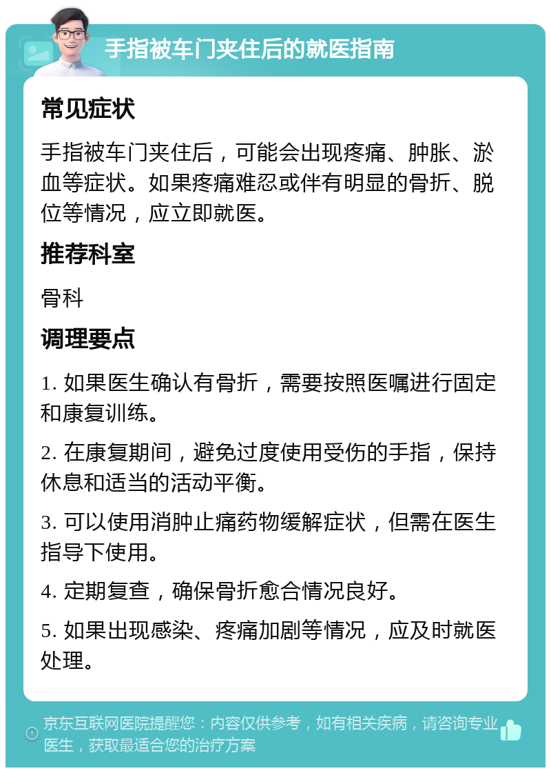 手指被车门夹住后的就医指南 常见症状 手指被车门夹住后，可能会出现疼痛、肿胀、淤血等症状。如果疼痛难忍或伴有明显的骨折、脱位等情况，应立即就医。 推荐科室 骨科 调理要点 1. 如果医生确认有骨折，需要按照医嘱进行固定和康复训练。 2. 在康复期间，避免过度使用受伤的手指，保持休息和适当的活动平衡。 3. 可以使用消肿止痛药物缓解症状，但需在医生指导下使用。 4. 定期复查，确保骨折愈合情况良好。 5. 如果出现感染、疼痛加剧等情况，应及时就医处理。