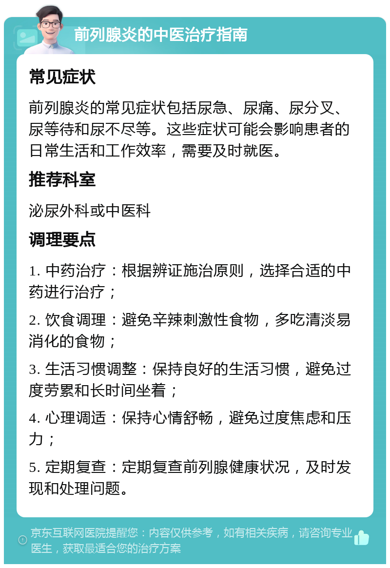 前列腺炎的中医治疗指南 常见症状 前列腺炎的常见症状包括尿急、尿痛、尿分叉、尿等待和尿不尽等。这些症状可能会影响患者的日常生活和工作效率，需要及时就医。 推荐科室 泌尿外科或中医科 调理要点 1. 中药治疗：根据辨证施治原则，选择合适的中药进行治疗； 2. 饮食调理：避免辛辣刺激性食物，多吃清淡易消化的食物； 3. 生活习惯调整：保持良好的生活习惯，避免过度劳累和长时间坐着； 4. 心理调适：保持心情舒畅，避免过度焦虑和压力； 5. 定期复查：定期复查前列腺健康状况，及时发现和处理问题。