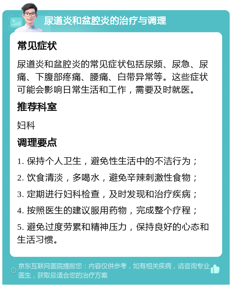 尿道炎和盆腔炎的治疗与调理 常见症状 尿道炎和盆腔炎的常见症状包括尿频、尿急、尿痛、下腹部疼痛、腰痛、白带异常等。这些症状可能会影响日常生活和工作，需要及时就医。 推荐科室 妇科 调理要点 1. 保持个人卫生，避免性生活中的不洁行为； 2. 饮食清淡，多喝水，避免辛辣刺激性食物； 3. 定期进行妇科检查，及时发现和治疗疾病； 4. 按照医生的建议服用药物，完成整个疗程； 5. 避免过度劳累和精神压力，保持良好的心态和生活习惯。