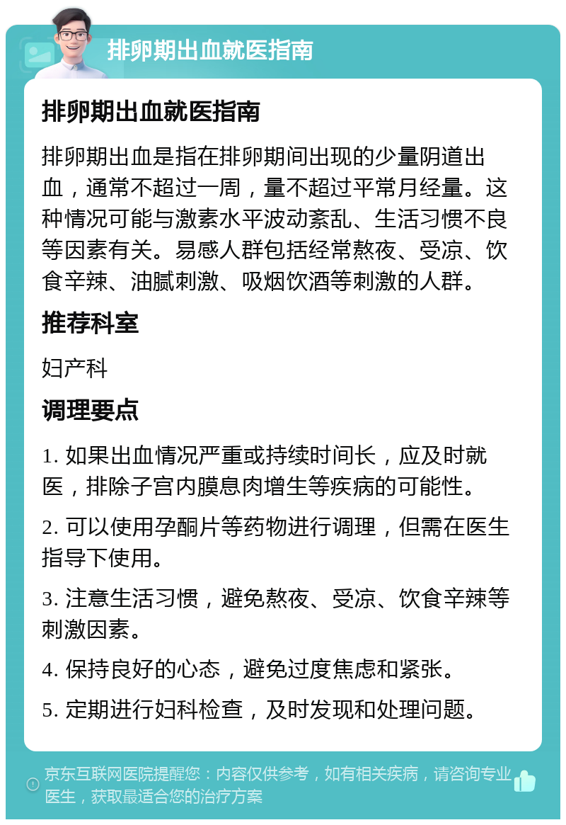 排卵期出血就医指南 排卵期出血就医指南 排卵期出血是指在排卵期间出现的少量阴道出血，通常不超过一周，量不超过平常月经量。这种情况可能与激素水平波动紊乱、生活习惯不良等因素有关。易感人群包括经常熬夜、受凉、饮食辛辣、油腻刺激、吸烟饮酒等刺激的人群。 推荐科室 妇产科 调理要点 1. 如果出血情况严重或持续时间长，应及时就医，排除子宫内膜息肉增生等疾病的可能性。 2. 可以使用孕酮片等药物进行调理，但需在医生指导下使用。 3. 注意生活习惯，避免熬夜、受凉、饮食辛辣等刺激因素。 4. 保持良好的心态，避免过度焦虑和紧张。 5. 定期进行妇科检查，及时发现和处理问题。