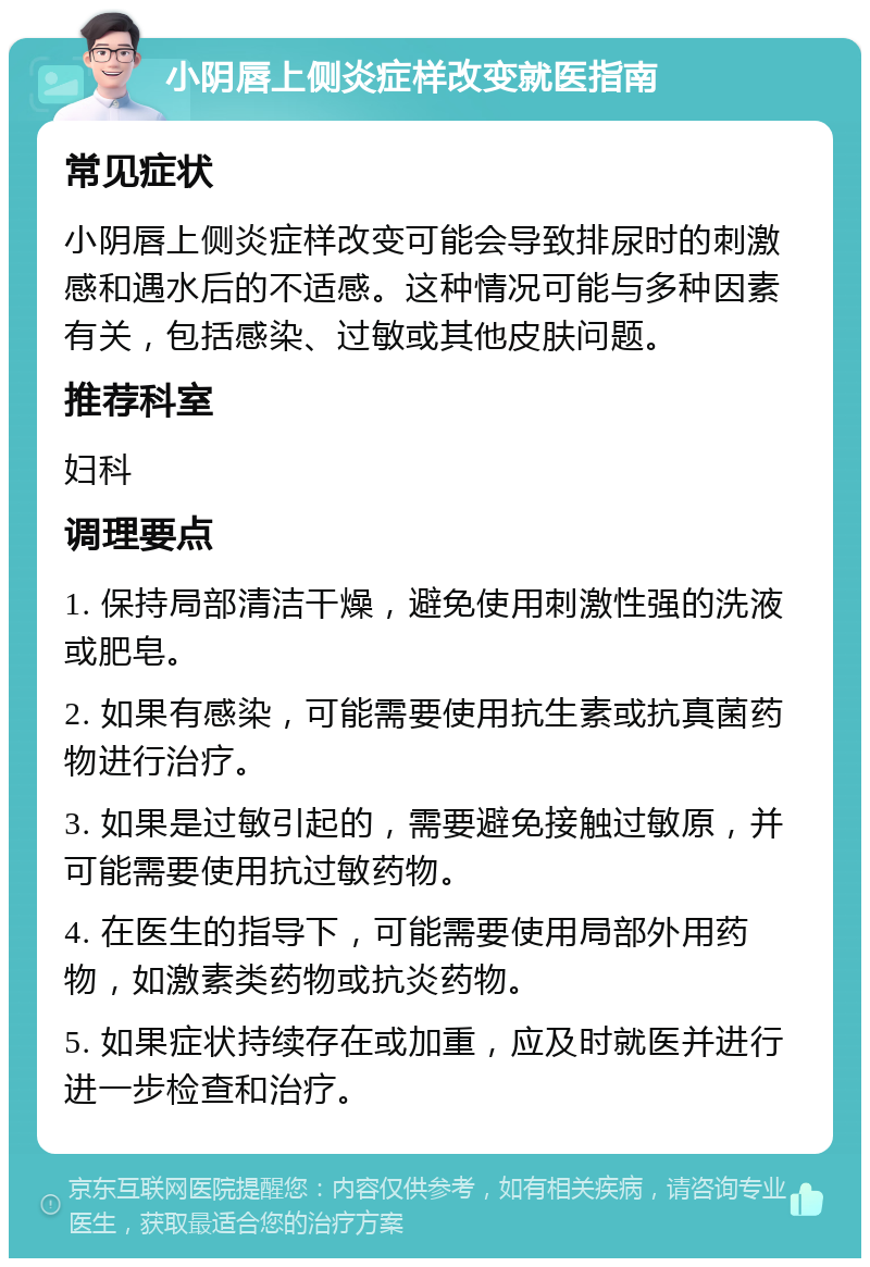 小阴唇上侧炎症样改变就医指南 常见症状 小阴唇上侧炎症样改变可能会导致排尿时的刺激感和遇水后的不适感。这种情况可能与多种因素有关，包括感染、过敏或其他皮肤问题。 推荐科室 妇科 调理要点 1. 保持局部清洁干燥，避免使用刺激性强的洗液或肥皂。 2. 如果有感染，可能需要使用抗生素或抗真菌药物进行治疗。 3. 如果是过敏引起的，需要避免接触过敏原，并可能需要使用抗过敏药物。 4. 在医生的指导下，可能需要使用局部外用药物，如激素类药物或抗炎药物。 5. 如果症状持续存在或加重，应及时就医并进行进一步检查和治疗。