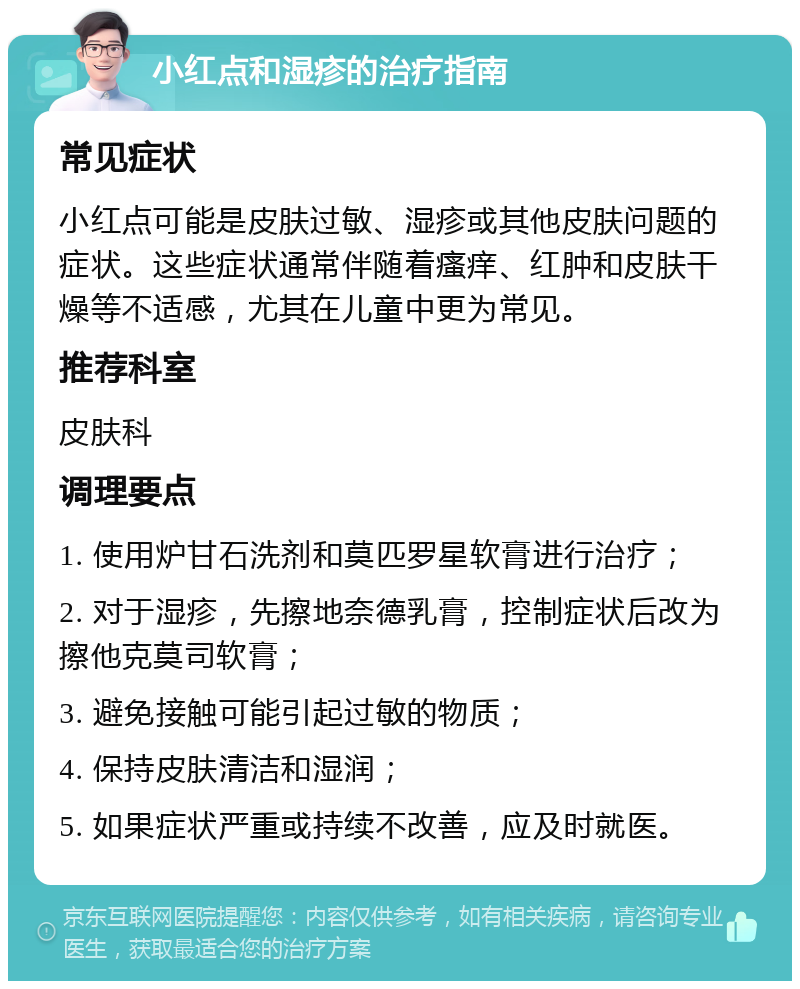 小红点和湿疹的治疗指南 常见症状 小红点可能是皮肤过敏、湿疹或其他皮肤问题的症状。这些症状通常伴随着瘙痒、红肿和皮肤干燥等不适感，尤其在儿童中更为常见。 推荐科室 皮肤科 调理要点 1. 使用炉甘石洗剂和莫匹罗星软膏进行治疗； 2. 对于湿疹，先擦地奈德乳膏，控制症状后改为擦他克莫司软膏； 3. 避免接触可能引起过敏的物质； 4. 保持皮肤清洁和湿润； 5. 如果症状严重或持续不改善，应及时就医。