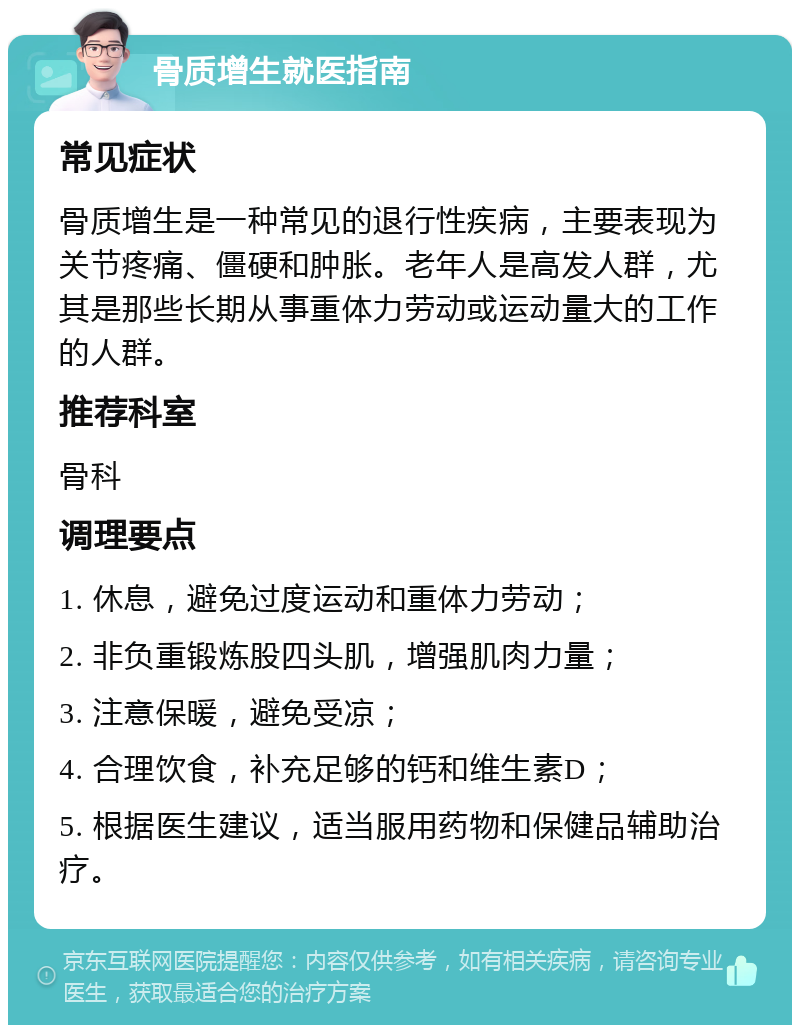 骨质增生就医指南 常见症状 骨质增生是一种常见的退行性疾病，主要表现为关节疼痛、僵硬和肿胀。老年人是高发人群，尤其是那些长期从事重体力劳动或运动量大的工作的人群。 推荐科室 骨科 调理要点 1. 休息，避免过度运动和重体力劳动； 2. 非负重锻炼股四头肌，增强肌肉力量； 3. 注意保暖，避免受凉； 4. 合理饮食，补充足够的钙和维生素D； 5. 根据医生建议，适当服用药物和保健品辅助治疗。