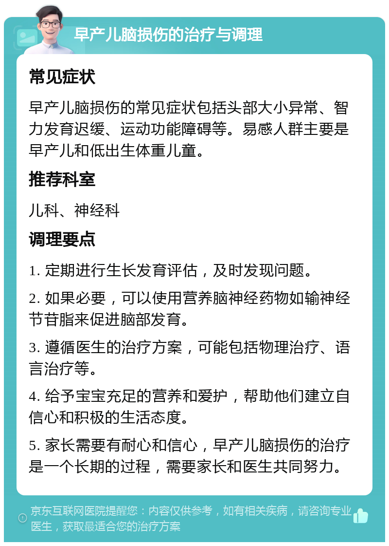 早产儿脑损伤的治疗与调理 常见症状 早产儿脑损伤的常见症状包括头部大小异常、智力发育迟缓、运动功能障碍等。易感人群主要是早产儿和低出生体重儿童。 推荐科室 儿科、神经科 调理要点 1. 定期进行生长发育评估，及时发现问题。 2. 如果必要，可以使用营养脑神经药物如输神经节苷脂来促进脑部发育。 3. 遵循医生的治疗方案，可能包括物理治疗、语言治疗等。 4. 给予宝宝充足的营养和爱护，帮助他们建立自信心和积极的生活态度。 5. 家长需要有耐心和信心，早产儿脑损伤的治疗是一个长期的过程，需要家长和医生共同努力。