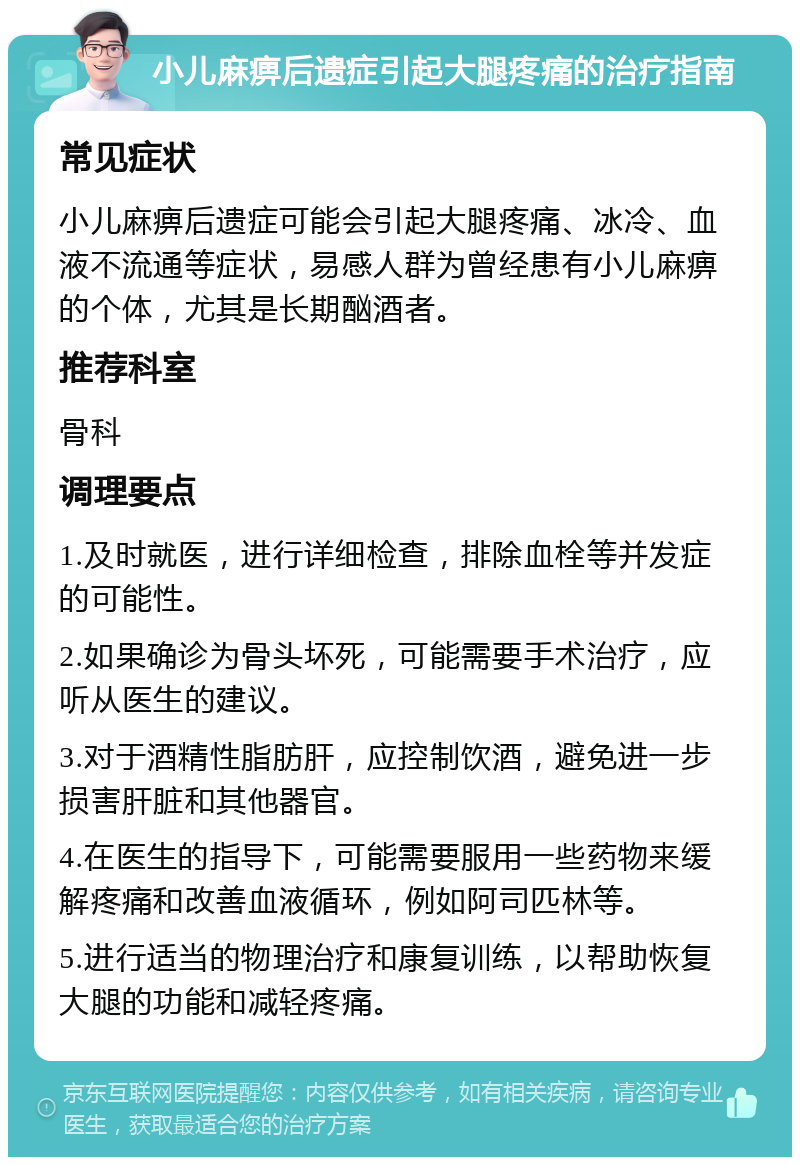 小儿麻痹后遗症引起大腿疼痛的治疗指南 常见症状 小儿麻痹后遗症可能会引起大腿疼痛、冰冷、血液不流通等症状，易感人群为曾经患有小儿麻痹的个体，尤其是长期酗酒者。 推荐科室 骨科 调理要点 1.及时就医，进行详细检查，排除血栓等并发症的可能性。 2.如果确诊为骨头坏死，可能需要手术治疗，应听从医生的建议。 3.对于酒精性脂肪肝，应控制饮酒，避免进一步损害肝脏和其他器官。 4.在医生的指导下，可能需要服用一些药物来缓解疼痛和改善血液循环，例如阿司匹林等。 5.进行适当的物理治疗和康复训练，以帮助恢复大腿的功能和减轻疼痛。