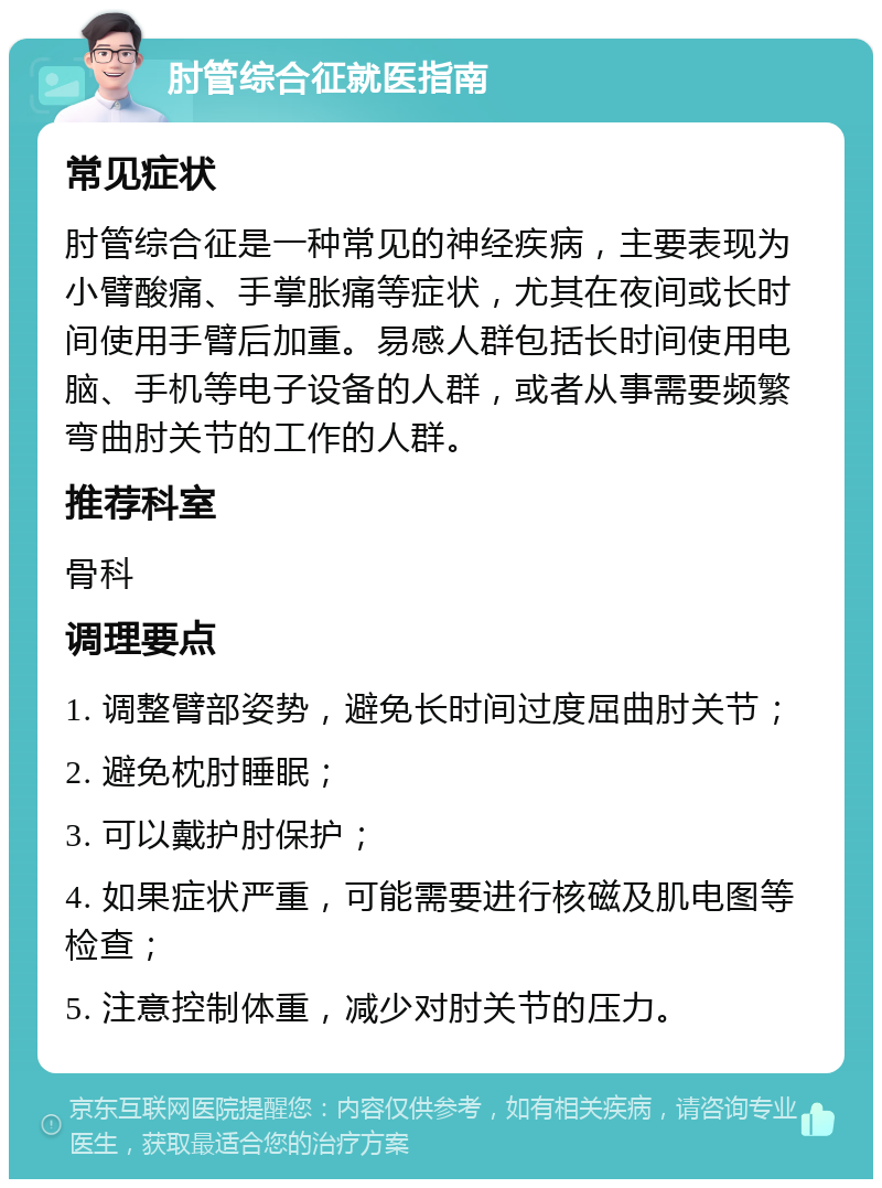 肘管综合征就医指南 常见症状 肘管综合征是一种常见的神经疾病，主要表现为小臂酸痛、手掌胀痛等症状，尤其在夜间或长时间使用手臂后加重。易感人群包括长时间使用电脑、手机等电子设备的人群，或者从事需要频繁弯曲肘关节的工作的人群。 推荐科室 骨科 调理要点 1. 调整臂部姿势，避免长时间过度屈曲肘关节； 2. 避免枕肘睡眠； 3. 可以戴护肘保护； 4. 如果症状严重，可能需要进行核磁及肌电图等检查； 5. 注意控制体重，减少对肘关节的压力。