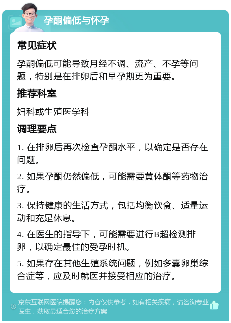 孕酮偏低与怀孕 常见症状 孕酮偏低可能导致月经不调、流产、不孕等问题，特别是在排卵后和早孕期更为重要。 推荐科室 妇科或生殖医学科 调理要点 1. 在排卵后再次检查孕酮水平，以确定是否存在问题。 2. 如果孕酮仍然偏低，可能需要黄体酮等药物治疗。 3. 保持健康的生活方式，包括均衡饮食、适量运动和充足休息。 4. 在医生的指导下，可能需要进行B超检测排卵，以确定最佳的受孕时机。 5. 如果存在其他生殖系统问题，例如多囊卵巢综合症等，应及时就医并接受相应的治疗。