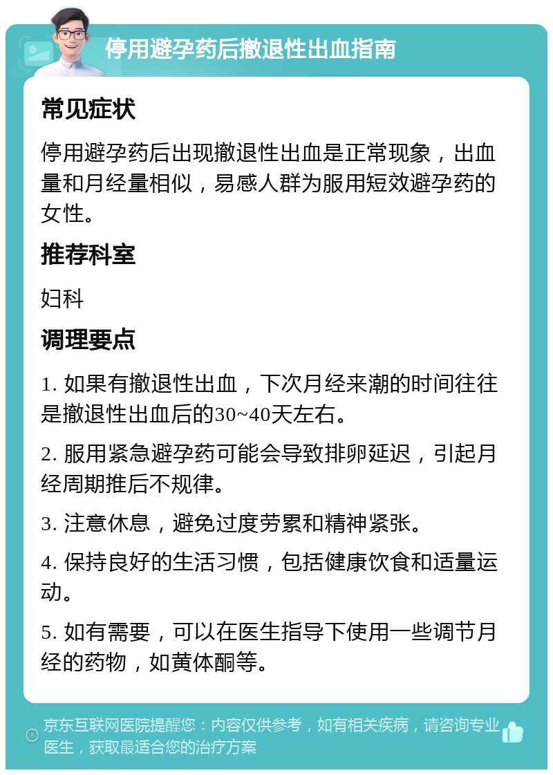 停用避孕药后撤退性出血指南 常见症状 停用避孕药后出现撤退性出血是正常现象，出血量和月经量相似，易感人群为服用短效避孕药的女性。 推荐科室 妇科 调理要点 1. 如果有撤退性出血，下次月经来潮的时间往往是撤退性出血后的30~40天左右。 2. 服用紧急避孕药可能会导致排卵延迟，引起月经周期推后不规律。 3. 注意休息，避免过度劳累和精神紧张。 4. 保持良好的生活习惯，包括健康饮食和适量运动。 5. 如有需要，可以在医生指导下使用一些调节月经的药物，如黄体酮等。