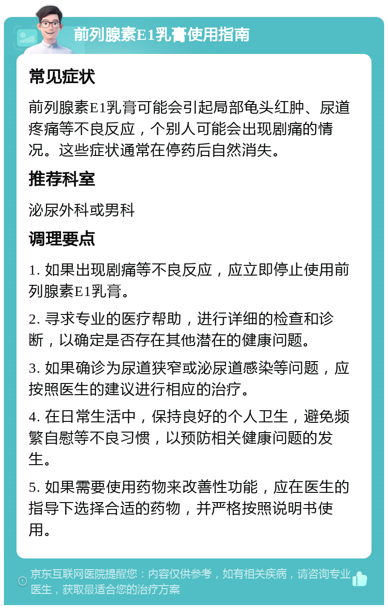 前列腺素E1乳膏使用指南 常见症状 前列腺素E1乳膏可能会引起局部龟头红肿、尿道疼痛等不良反应，个别人可能会出现剧痛的情况。这些症状通常在停药后自然消失。 推荐科室 泌尿外科或男科 调理要点 1. 如果出现剧痛等不良反应，应立即停止使用前列腺素E1乳膏。 2. 寻求专业的医疗帮助，进行详细的检查和诊断，以确定是否存在其他潜在的健康问题。 3. 如果确诊为尿道狭窄或泌尿道感染等问题，应按照医生的建议进行相应的治疗。 4. 在日常生活中，保持良好的个人卫生，避免频繁自慰等不良习惯，以预防相关健康问题的发生。 5. 如果需要使用药物来改善性功能，应在医生的指导下选择合适的药物，并严格按照说明书使用。