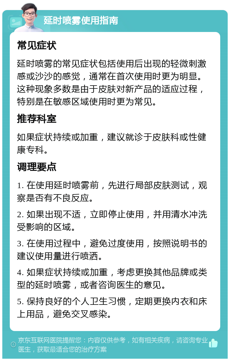 延时喷雾使用指南 常见症状 延时喷雾的常见症状包括使用后出现的轻微刺激感或沙沙的感觉，通常在首次使用时更为明显。这种现象多数是由于皮肤对新产品的适应过程，特别是在敏感区域使用时更为常见。 推荐科室 如果症状持续或加重，建议就诊于皮肤科或性健康专科。 调理要点 1. 在使用延时喷雾前，先进行局部皮肤测试，观察是否有不良反应。 2. 如果出现不适，立即停止使用，并用清水冲洗受影响的区域。 3. 在使用过程中，避免过度使用，按照说明书的建议使用量进行喷洒。 4. 如果症状持续或加重，考虑更换其他品牌或类型的延时喷雾，或者咨询医生的意见。 5. 保持良好的个人卫生习惯，定期更换内衣和床上用品，避免交叉感染。