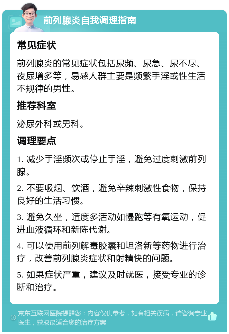 前列腺炎自我调理指南 常见症状 前列腺炎的常见症状包括尿频、尿急、尿不尽、夜尿增多等，易感人群主要是频繁手淫或性生活不规律的男性。 推荐科室 泌尿外科或男科。 调理要点 1. 减少手淫频次或停止手淫，避免过度刺激前列腺。 2. 不要吸烟、饮酒，避免辛辣刺激性食物，保持良好的生活习惯。 3. 避免久坐，适度多活动如慢跑等有氧运动，促进血液循环和新陈代谢。 4. 可以使用前列解毒胶囊和坦洛新等药物进行治疗，改善前列腺炎症状和射精快的问题。 5. 如果症状严重，建议及时就医，接受专业的诊断和治疗。