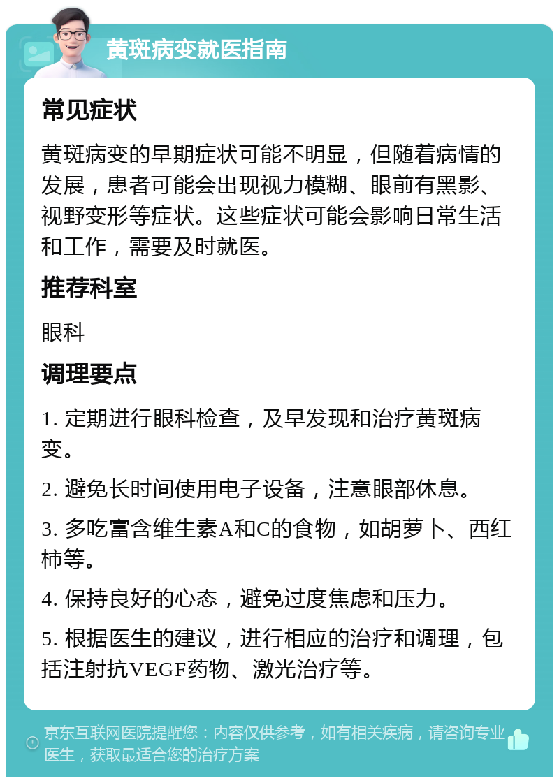 黄斑病变就医指南 常见症状 黄斑病变的早期症状可能不明显，但随着病情的发展，患者可能会出现视力模糊、眼前有黑影、视野变形等症状。这些症状可能会影响日常生活和工作，需要及时就医。 推荐科室 眼科 调理要点 1. 定期进行眼科检查，及早发现和治疗黄斑病变。 2. 避免长时间使用电子设备，注意眼部休息。 3. 多吃富含维生素A和C的食物，如胡萝卜、西红柿等。 4. 保持良好的心态，避免过度焦虑和压力。 5. 根据医生的建议，进行相应的治疗和调理，包括注射抗VEGF药物、激光治疗等。