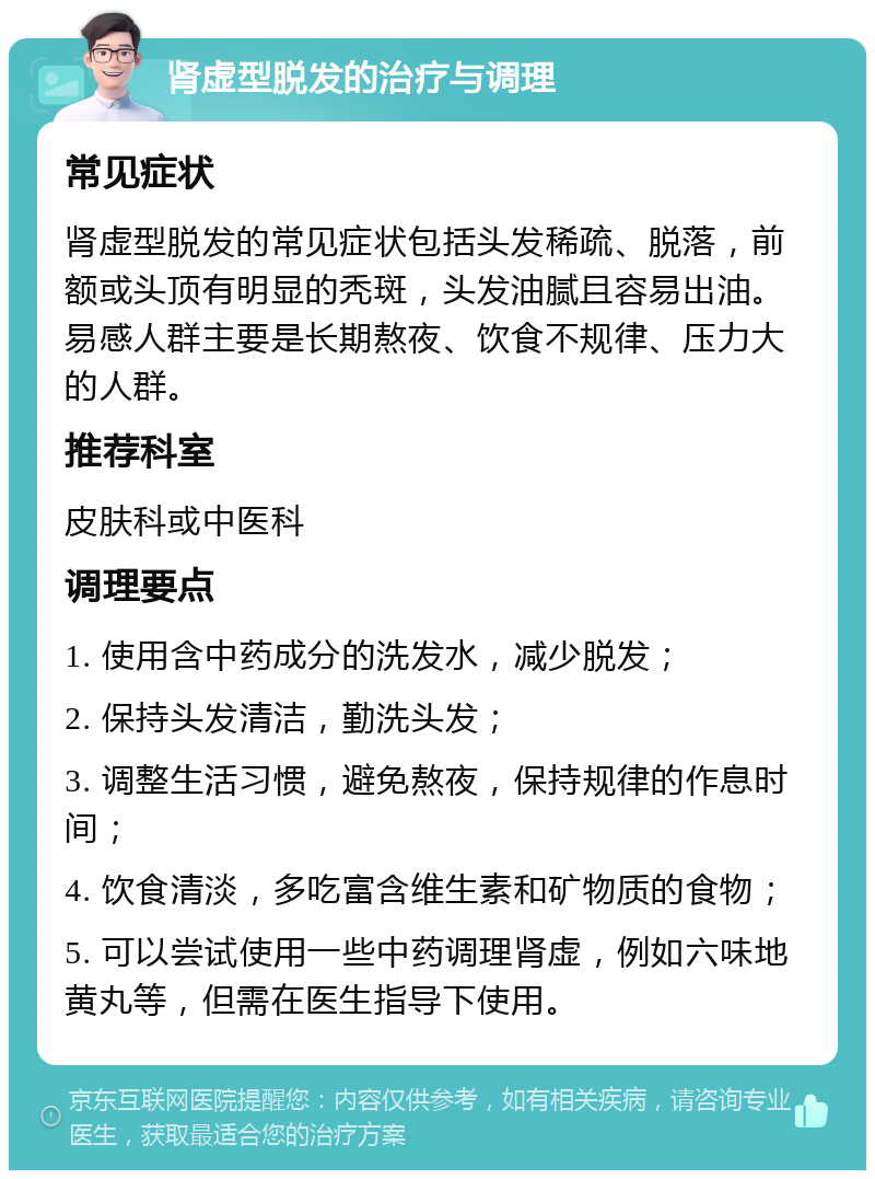 肾虚型脱发的治疗与调理 常见症状 肾虚型脱发的常见症状包括头发稀疏、脱落，前额或头顶有明显的秃斑，头发油腻且容易出油。易感人群主要是长期熬夜、饮食不规律、压力大的人群。 推荐科室 皮肤科或中医科 调理要点 1. 使用含中药成分的洗发水，减少脱发； 2. 保持头发清洁，勤洗头发； 3. 调整生活习惯，避免熬夜，保持规律的作息时间； 4. 饮食清淡，多吃富含维生素和矿物质的食物； 5. 可以尝试使用一些中药调理肾虚，例如六味地黄丸等，但需在医生指导下使用。