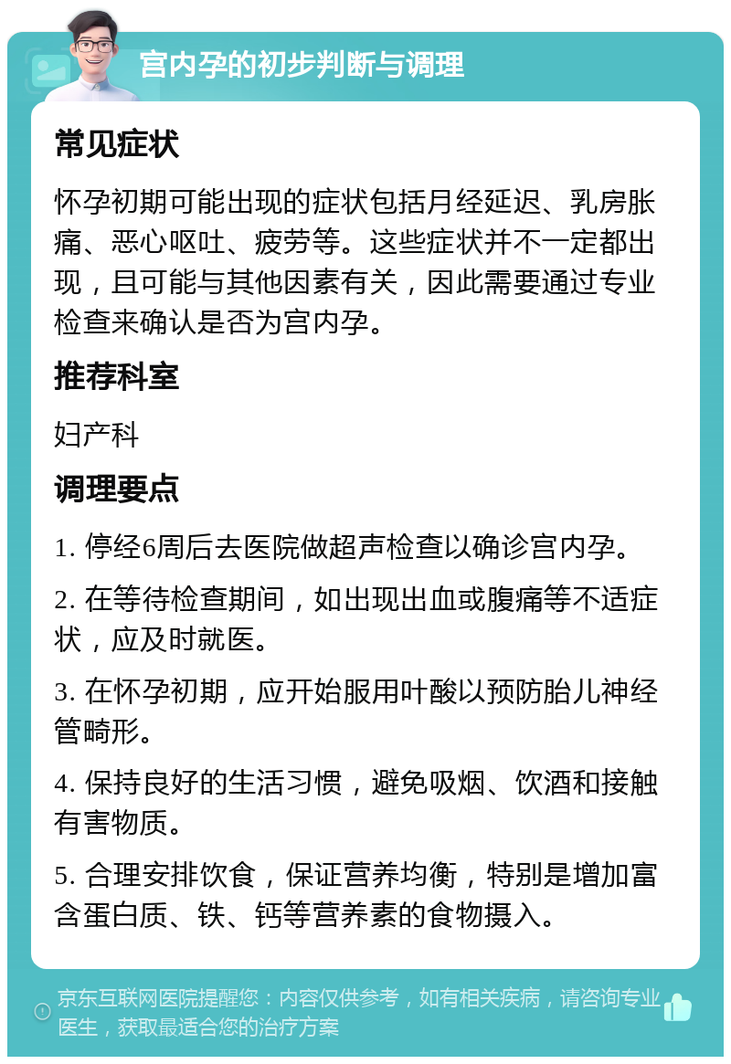 宫内孕的初步判断与调理 常见症状 怀孕初期可能出现的症状包括月经延迟、乳房胀痛、恶心呕吐、疲劳等。这些症状并不一定都出现，且可能与其他因素有关，因此需要通过专业检查来确认是否为宫内孕。 推荐科室 妇产科 调理要点 1. 停经6周后去医院做超声检查以确诊宫内孕。 2. 在等待检查期间，如出现出血或腹痛等不适症状，应及时就医。 3. 在怀孕初期，应开始服用叶酸以预防胎儿神经管畸形。 4. 保持良好的生活习惯，避免吸烟、饮酒和接触有害物质。 5. 合理安排饮食，保证营养均衡，特别是增加富含蛋白质、铁、钙等营养素的食物摄入。