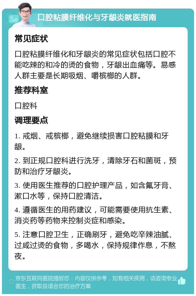 口腔粘膜纤维化与牙龈炎就医指南 常见症状 口腔粘膜纤维化和牙龈炎的常见症状包括口腔不能吃辣的和冷的烫的食物，牙龈出血痛等。易感人群主要是长期吸烟、嚼槟榔的人群。 推荐科室 口腔科 调理要点 1. 戒烟、戒槟榔，避免继续损害口腔粘膜和牙龈。 2. 到正规口腔科进行洗牙，清除牙石和菌斑，预防和治疗牙龈炎。 3. 使用医生推荐的口腔护理产品，如含氟牙膏、漱口水等，保持口腔清洁。 4. 遵循医生的用药建议，可能需要使用抗生素、消炎药等药物来控制炎症和感染。 5. 注意口腔卫生，正确刷牙，避免吃辛辣油腻、过咸过烫的食物，多喝水，保持规律作息，不熬夜。