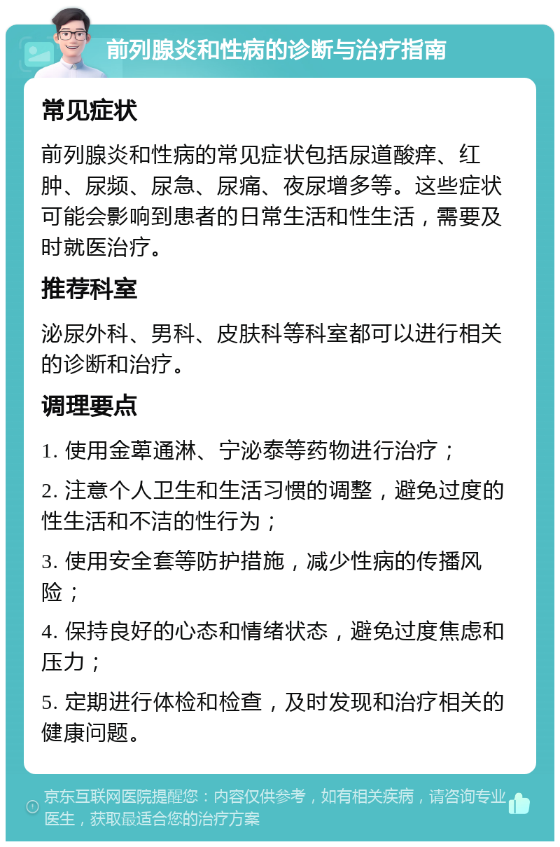 前列腺炎和性病的诊断与治疗指南 常见症状 前列腺炎和性病的常见症状包括尿道酸痒、红肿、尿频、尿急、尿痛、夜尿增多等。这些症状可能会影响到患者的日常生活和性生活，需要及时就医治疗。 推荐科室 泌尿外科、男科、皮肤科等科室都可以进行相关的诊断和治疗。 调理要点 1. 使用金萆通淋、宁泌泰等药物进行治疗； 2. 注意个人卫生和生活习惯的调整，避免过度的性生活和不洁的性行为； 3. 使用安全套等防护措施，减少性病的传播风险； 4. 保持良好的心态和情绪状态，避免过度焦虑和压力； 5. 定期进行体检和检查，及时发现和治疗相关的健康问题。