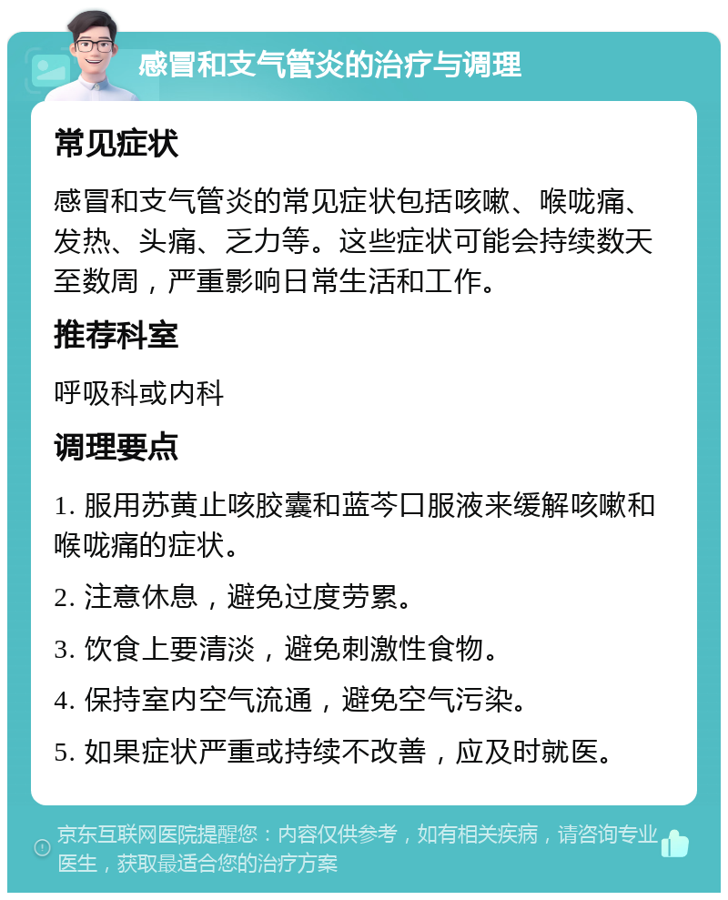 感冒和支气管炎的治疗与调理 常见症状 感冒和支气管炎的常见症状包括咳嗽、喉咙痛、发热、头痛、乏力等。这些症状可能会持续数天至数周，严重影响日常生活和工作。 推荐科室 呼吸科或内科 调理要点 1. 服用苏黄止咳胶囊和蓝芩口服液来缓解咳嗽和喉咙痛的症状。 2. 注意休息，避免过度劳累。 3. 饮食上要清淡，避免刺激性食物。 4. 保持室内空气流通，避免空气污染。 5. 如果症状严重或持续不改善，应及时就医。