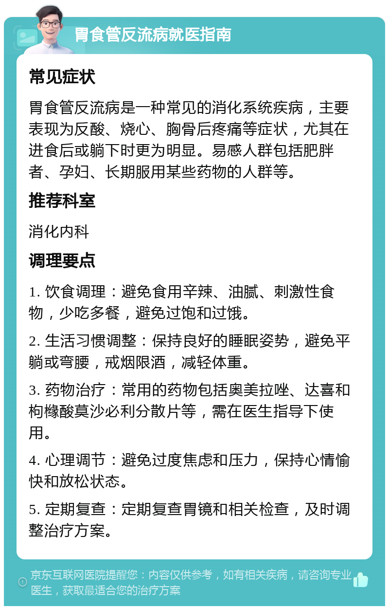 胃食管反流病就医指南 常见症状 胃食管反流病是一种常见的消化系统疾病，主要表现为反酸、烧心、胸骨后疼痛等症状，尤其在进食后或躺下时更为明显。易感人群包括肥胖者、孕妇、长期服用某些药物的人群等。 推荐科室 消化内科 调理要点 1. 饮食调理：避免食用辛辣、油腻、刺激性食物，少吃多餐，避免过饱和过饿。 2. 生活习惯调整：保持良好的睡眠姿势，避免平躺或弯腰，戒烟限酒，减轻体重。 3. 药物治疗：常用的药物包括奥美拉唑、达喜和枸橼酸莫沙必利分散片等，需在医生指导下使用。 4. 心理调节：避免过度焦虑和压力，保持心情愉快和放松状态。 5. 定期复查：定期复查胃镜和相关检查，及时调整治疗方案。