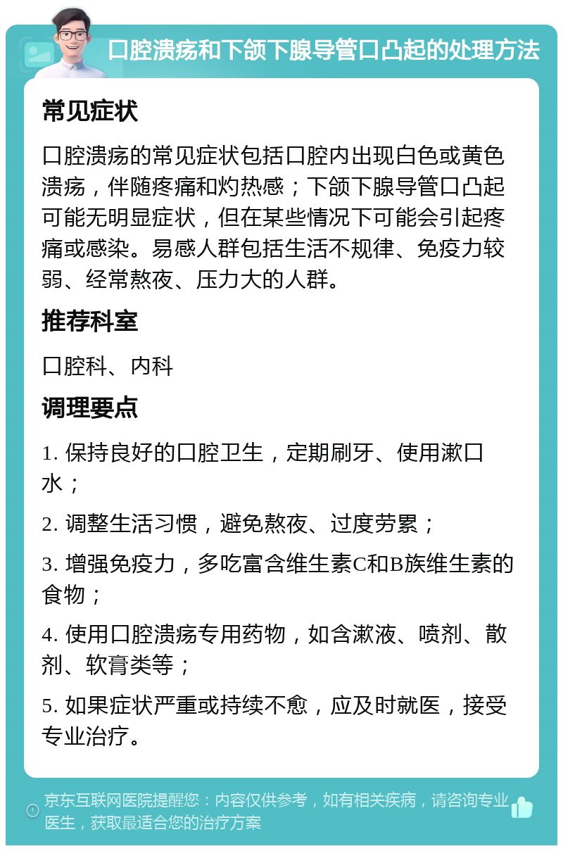 口腔溃疡和下颌下腺导管口凸起的处理方法 常见症状 口腔溃疡的常见症状包括口腔内出现白色或黄色溃疡，伴随疼痛和灼热感；下颌下腺导管口凸起可能无明显症状，但在某些情况下可能会引起疼痛或感染。易感人群包括生活不规律、免疫力较弱、经常熬夜、压力大的人群。 推荐科室 口腔科、内科 调理要点 1. 保持良好的口腔卫生，定期刷牙、使用漱口水； 2. 调整生活习惯，避免熬夜、过度劳累； 3. 增强免疫力，多吃富含维生素C和B族维生素的食物； 4. 使用口腔溃疡专用药物，如含漱液、喷剂、散剂、软膏类等； 5. 如果症状严重或持续不愈，应及时就医，接受专业治疗。