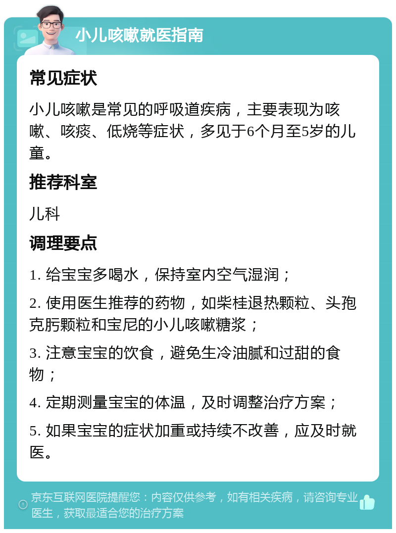 小儿咳嗽就医指南 常见症状 小儿咳嗽是常见的呼吸道疾病，主要表现为咳嗽、咳痰、低烧等症状，多见于6个月至5岁的儿童。 推荐科室 儿科 调理要点 1. 给宝宝多喝水，保持室内空气湿润； 2. 使用医生推荐的药物，如柴桂退热颗粒、头孢克肟颗粒和宝尼的小儿咳嗽糖浆； 3. 注意宝宝的饮食，避免生冷油腻和过甜的食物； 4. 定期测量宝宝的体温，及时调整治疗方案； 5. 如果宝宝的症状加重或持续不改善，应及时就医。