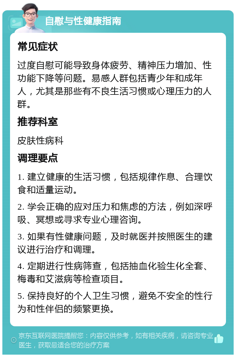 自慰与性健康指南 常见症状 过度自慰可能导致身体疲劳、精神压力增加、性功能下降等问题。易感人群包括青少年和成年人，尤其是那些有不良生活习惯或心理压力的人群。 推荐科室 皮肤性病科 调理要点 1. 建立健康的生活习惯，包括规律作息、合理饮食和适量运动。 2. 学会正确的应对压力和焦虑的方法，例如深呼吸、冥想或寻求专业心理咨询。 3. 如果有性健康问题，及时就医并按照医生的建议进行治疗和调理。 4. 定期进行性病筛查，包括抽血化验生化全套、梅毒和艾滋病等检查项目。 5. 保持良好的个人卫生习惯，避免不安全的性行为和性伴侣的频繁更换。