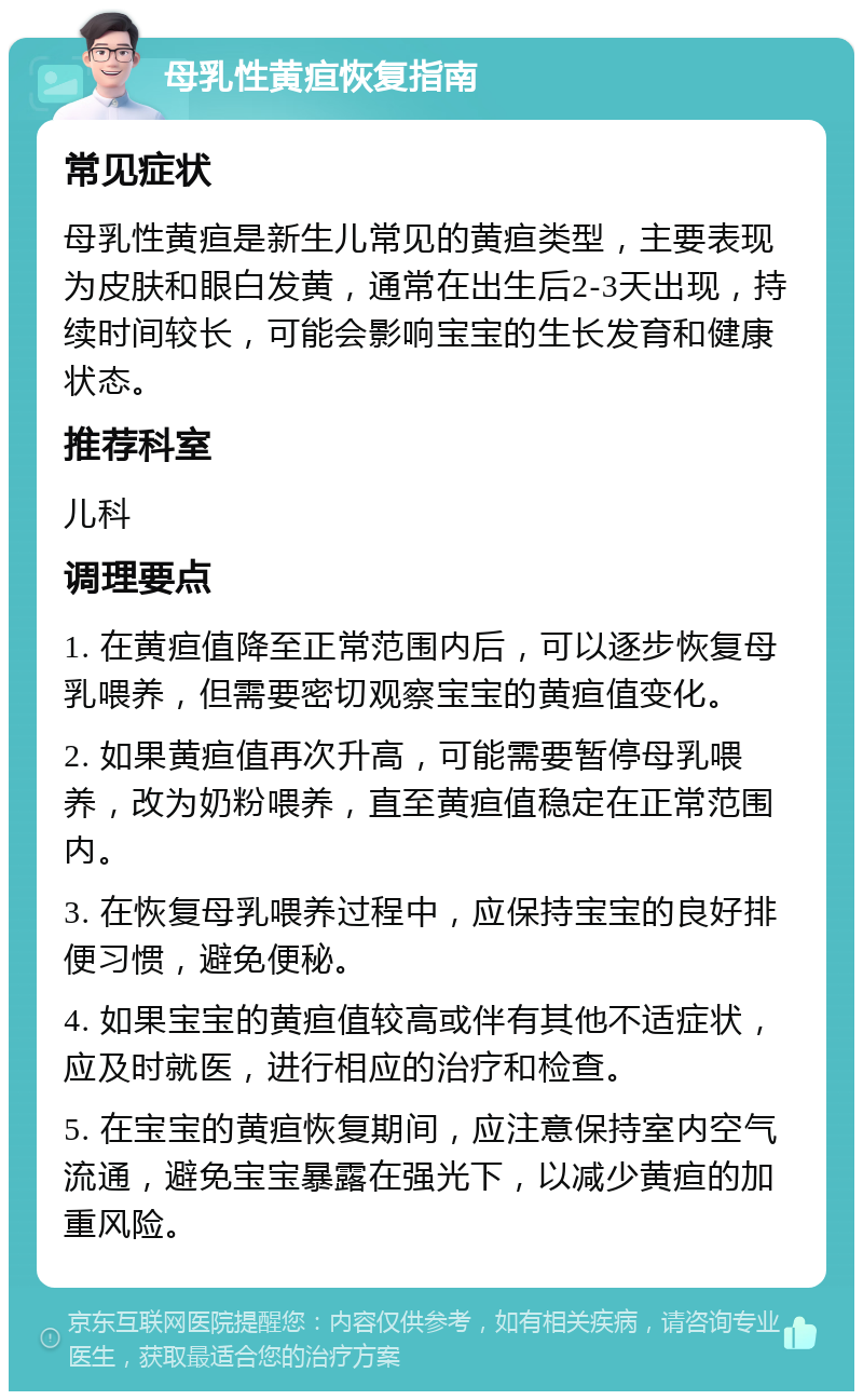 母乳性黄疸恢复指南 常见症状 母乳性黄疸是新生儿常见的黄疸类型，主要表现为皮肤和眼白发黄，通常在出生后2-3天出现，持续时间较长，可能会影响宝宝的生长发育和健康状态。 推荐科室 儿科 调理要点 1. 在黄疸值降至正常范围内后，可以逐步恢复母乳喂养，但需要密切观察宝宝的黄疸值变化。 2. 如果黄疸值再次升高，可能需要暂停母乳喂养，改为奶粉喂养，直至黄疸值稳定在正常范围内。 3. 在恢复母乳喂养过程中，应保持宝宝的良好排便习惯，避免便秘。 4. 如果宝宝的黄疸值较高或伴有其他不适症状，应及时就医，进行相应的治疗和检查。 5. 在宝宝的黄疸恢复期间，应注意保持室内空气流通，避免宝宝暴露在强光下，以减少黄疸的加重风险。