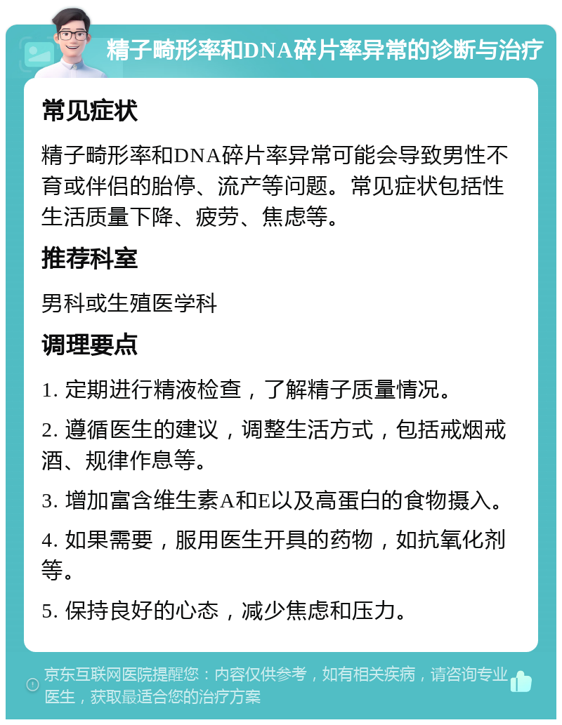 精子畸形率和DNA碎片率异常的诊断与治疗 常见症状 精子畸形率和DNA碎片率异常可能会导致男性不育或伴侣的胎停、流产等问题。常见症状包括性生活质量下降、疲劳、焦虑等。 推荐科室 男科或生殖医学科 调理要点 1. 定期进行精液检查，了解精子质量情况。 2. 遵循医生的建议，调整生活方式，包括戒烟戒酒、规律作息等。 3. 增加富含维生素A和E以及高蛋白的食物摄入。 4. 如果需要，服用医生开具的药物，如抗氧化剂等。 5. 保持良好的心态，减少焦虑和压力。