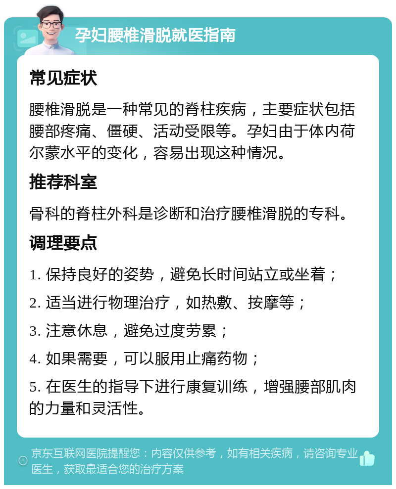 孕妇腰椎滑脱就医指南 常见症状 腰椎滑脱是一种常见的脊柱疾病，主要症状包括腰部疼痛、僵硬、活动受限等。孕妇由于体内荷尔蒙水平的变化，容易出现这种情况。 推荐科室 骨科的脊柱外科是诊断和治疗腰椎滑脱的专科。 调理要点 1. 保持良好的姿势，避免长时间站立或坐着； 2. 适当进行物理治疗，如热敷、按摩等； 3. 注意休息，避免过度劳累； 4. 如果需要，可以服用止痛药物； 5. 在医生的指导下进行康复训练，增强腰部肌肉的力量和灵活性。