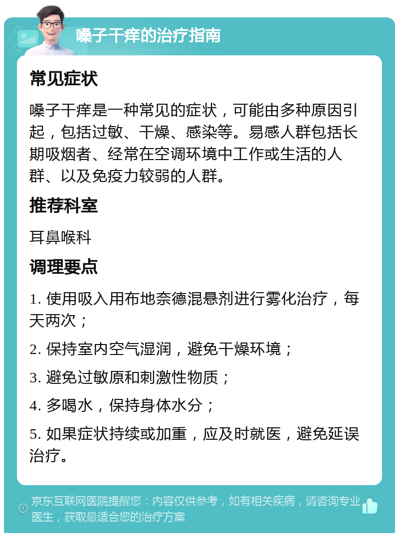 嗓子干痒的治疗指南 常见症状 嗓子干痒是一种常见的症状，可能由多种原因引起，包括过敏、干燥、感染等。易感人群包括长期吸烟者、经常在空调环境中工作或生活的人群、以及免疫力较弱的人群。 推荐科室 耳鼻喉科 调理要点 1. 使用吸入用布地奈德混悬剂进行雾化治疗，每天两次； 2. 保持室内空气湿润，避免干燥环境； 3. 避免过敏原和刺激性物质； 4. 多喝水，保持身体水分； 5. 如果症状持续或加重，应及时就医，避免延误治疗。