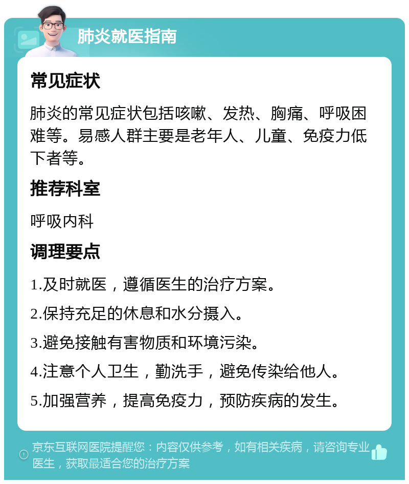 肺炎就医指南 常见症状 肺炎的常见症状包括咳嗽、发热、胸痛、呼吸困难等。易感人群主要是老年人、儿童、免疫力低下者等。 推荐科室 呼吸内科 调理要点 1.及时就医，遵循医生的治疗方案。 2.保持充足的休息和水分摄入。 3.避免接触有害物质和环境污染。 4.注意个人卫生，勤洗手，避免传染给他人。 5.加强营养，提高免疫力，预防疾病的发生。