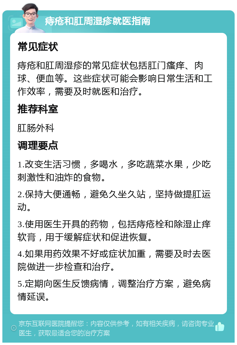 痔疮和肛周湿疹就医指南 常见症状 痔疮和肛周湿疹的常见症状包括肛门瘙痒、肉球、便血等。这些症状可能会影响日常生活和工作效率，需要及时就医和治疗。 推荐科室 肛肠外科 调理要点 1.改变生活习惯，多喝水，多吃蔬菜水果，少吃刺激性和油炸的食物。 2.保持大便通畅，避免久坐久站，坚持做提肛运动。 3.使用医生开具的药物，包括痔疮栓和除湿止痒软膏，用于缓解症状和促进恢复。 4.如果用药效果不好或症状加重，需要及时去医院做进一步检查和治疗。 5.定期向医生反馈病情，调整治疗方案，避免病情延误。