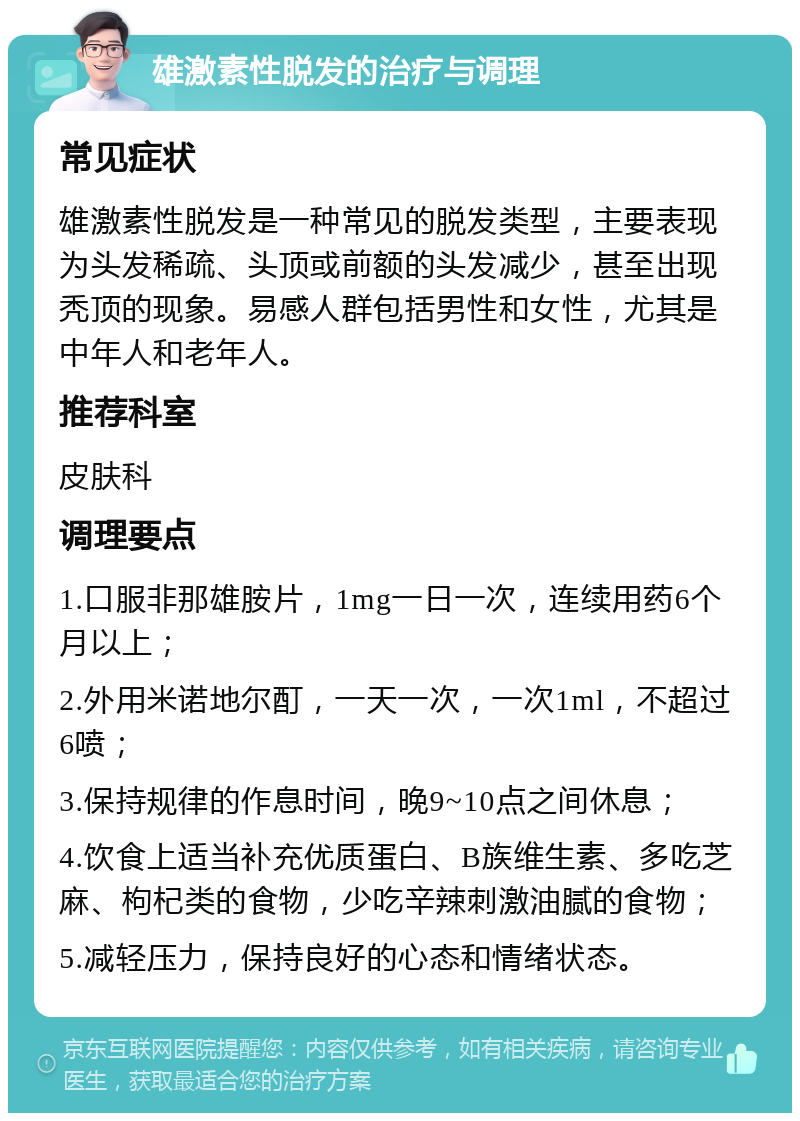 雄激素性脱发的治疗与调理 常见症状 雄激素性脱发是一种常见的脱发类型，主要表现为头发稀疏、头顶或前额的头发减少，甚至出现秃顶的现象。易感人群包括男性和女性，尤其是中年人和老年人。 推荐科室 皮肤科 调理要点 1.口服非那雄胺片，1mg一日一次，连续用药6个月以上； 2.外用米诺地尔酊，一天一次，一次1ml，不超过6喷； 3.保持规律的作息时间，晚9~10点之间休息； 4.饮食上适当补充优质蛋白、B族维生素、多吃芝麻、枸杞类的食物，少吃辛辣刺激油腻的食物； 5.减轻压力，保持良好的心态和情绪状态。