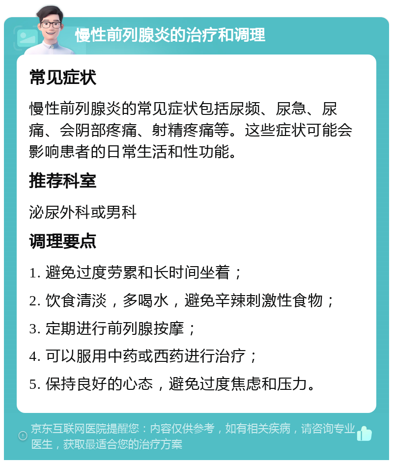 慢性前列腺炎的治疗和调理 常见症状 慢性前列腺炎的常见症状包括尿频、尿急、尿痛、会阴部疼痛、射精疼痛等。这些症状可能会影响患者的日常生活和性功能。 推荐科室 泌尿外科或男科 调理要点 1. 避免过度劳累和长时间坐着； 2. 饮食清淡，多喝水，避免辛辣刺激性食物； 3. 定期进行前列腺按摩； 4. 可以服用中药或西药进行治疗； 5. 保持良好的心态，避免过度焦虑和压力。