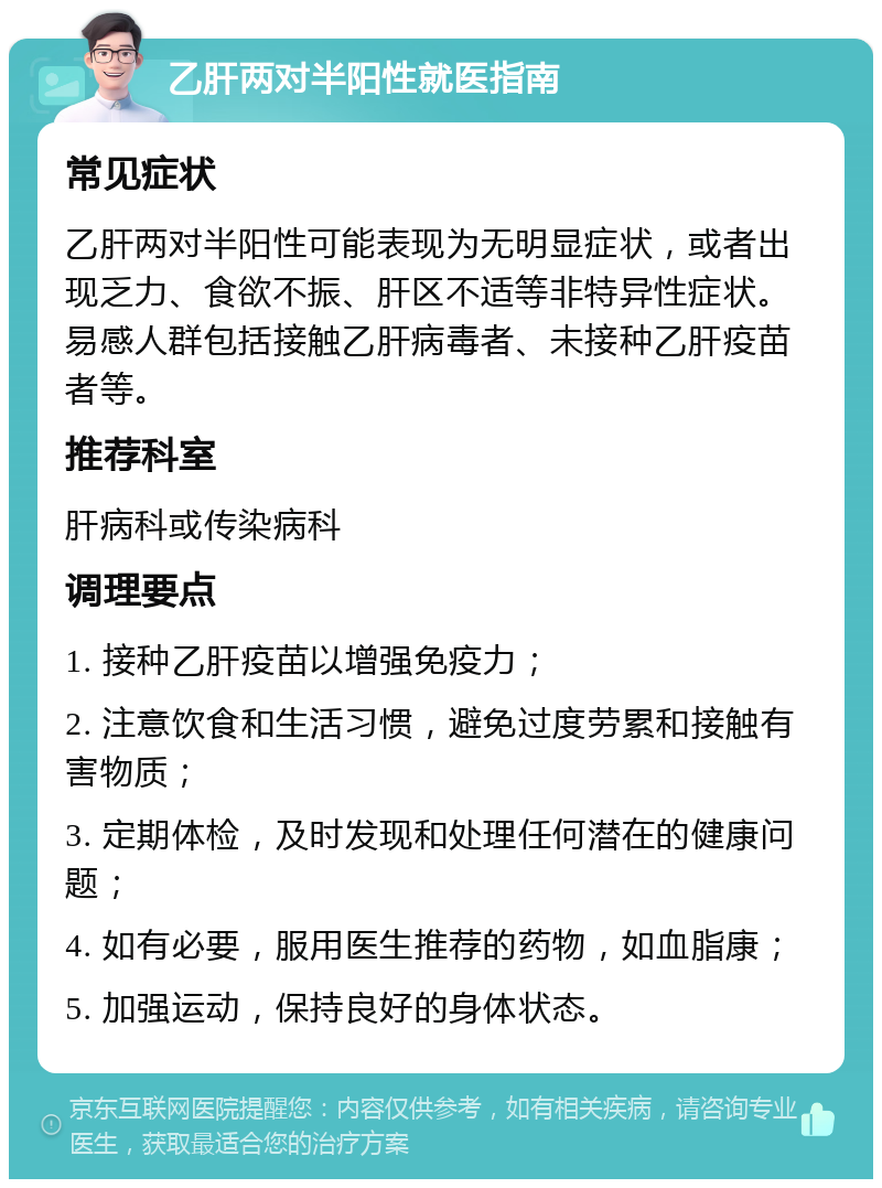 乙肝两对半阳性就医指南 常见症状 乙肝两对半阳性可能表现为无明显症状，或者出现乏力、食欲不振、肝区不适等非特异性症状。易感人群包括接触乙肝病毒者、未接种乙肝疫苗者等。 推荐科室 肝病科或传染病科 调理要点 1. 接种乙肝疫苗以增强免疫力； 2. 注意饮食和生活习惯，避免过度劳累和接触有害物质； 3. 定期体检，及时发现和处理任何潜在的健康问题； 4. 如有必要，服用医生推荐的药物，如血脂康； 5. 加强运动，保持良好的身体状态。