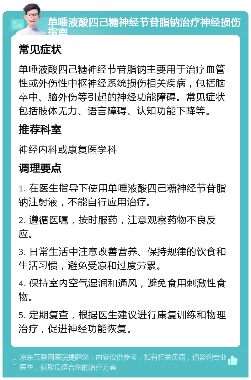 单唾液酸四己糖神经节苷脂钠治疗神经损伤指南 常见症状 单唾液酸四己糖神经节苷脂钠主要用于治疗血管性或外伤性中枢神经系统损伤相关疾病，包括脑卒中、脑外伤等引起的神经功能障碍。常见症状包括肢体无力、语言障碍、认知功能下降等。 推荐科室 神经内科或康复医学科 调理要点 1. 在医生指导下使用单唾液酸四己糖神经节苷脂钠注射液，不能自行应用治疗。 2. 遵循医嘱，按时服药，注意观察药物不良反应。 3. 日常生活中注意改善营养、保持规律的饮食和生活习惯，避免受凉和过度劳累。 4. 保持室内空气湿润和通风，避免食用刺激性食物。 5. 定期复查，根据医生建议进行康复训练和物理治疗，促进神经功能恢复。