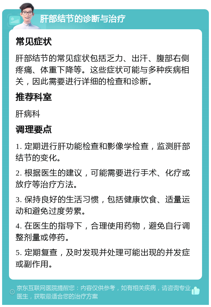 肝部结节的诊断与治疗 常见症状 肝部结节的常见症状包括乏力、出汗、腹部右侧疼痛、体重下降等。这些症状可能与多种疾病相关，因此需要进行详细的检查和诊断。 推荐科室 肝病科 调理要点 1. 定期进行肝功能检查和影像学检查，监测肝部结节的变化。 2. 根据医生的建议，可能需要进行手术、化疗或放疗等治疗方法。 3. 保持良好的生活习惯，包括健康饮食、适量运动和避免过度劳累。 4. 在医生的指导下，合理使用药物，避免自行调整剂量或停药。 5. 定期复查，及时发现并处理可能出现的并发症或副作用。