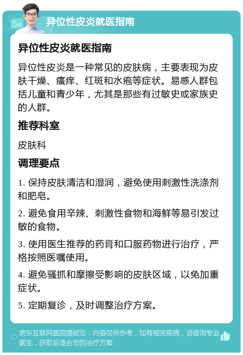 异位性皮炎就医指南 异位性皮炎就医指南 异位性皮炎是一种常见的皮肤病，主要表现为皮肤干燥、瘙痒、红斑和水疱等症状。易感人群包括儿童和青少年，尤其是那些有过敏史或家族史的人群。 推荐科室 皮肤科 调理要点 1. 保持皮肤清洁和湿润，避免使用刺激性洗涤剂和肥皂。 2. 避免食用辛辣、刺激性食物和海鲜等易引发过敏的食物。 3. 使用医生推荐的药膏和口服药物进行治疗，严格按照医嘱使用。 4. 避免骚抓和摩擦受影响的皮肤区域，以免加重症状。 5. 定期复诊，及时调整治疗方案。