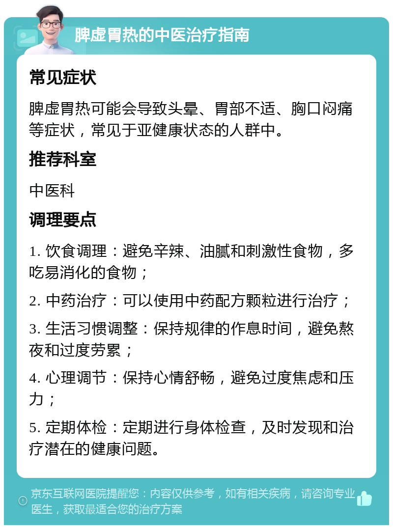 脾虚胃热的中医治疗指南 常见症状 脾虚胃热可能会导致头晕、胃部不适、胸口闷痛等症状，常见于亚健康状态的人群中。 推荐科室 中医科 调理要点 1. 饮食调理：避免辛辣、油腻和刺激性食物，多吃易消化的食物； 2. 中药治疗：可以使用中药配方颗粒进行治疗； 3. 生活习惯调整：保持规律的作息时间，避免熬夜和过度劳累； 4. 心理调节：保持心情舒畅，避免过度焦虑和压力； 5. 定期体检：定期进行身体检查，及时发现和治疗潜在的健康问题。