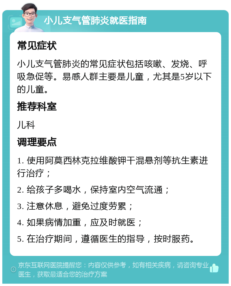 小儿支气管肺炎就医指南 常见症状 小儿支气管肺炎的常见症状包括咳嗽、发烧、呼吸急促等。易感人群主要是儿童，尤其是5岁以下的儿童。 推荐科室 儿科 调理要点 1. 使用阿莫西林克拉维酸钾干混悬剂等抗生素进行治疗； 2. 给孩子多喝水，保持室内空气流通； 3. 注意休息，避免过度劳累； 4. 如果病情加重，应及时就医； 5. 在治疗期间，遵循医生的指导，按时服药。