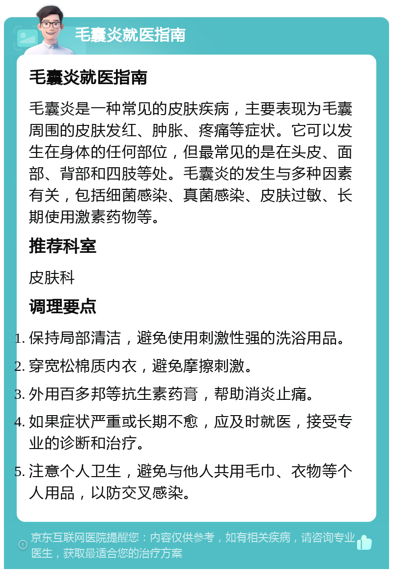 毛囊炎就医指南 毛囊炎就医指南 毛囊炎是一种常见的皮肤疾病，主要表现为毛囊周围的皮肤发红、肿胀、疼痛等症状。它可以发生在身体的任何部位，但最常见的是在头皮、面部、背部和四肢等处。毛囊炎的发生与多种因素有关，包括细菌感染、真菌感染、皮肤过敏、长期使用激素药物等。 推荐科室 皮肤科 调理要点 保持局部清洁，避免使用刺激性强的洗浴用品。 穿宽松棉质内衣，避免摩擦刺激。 外用百多邦等抗生素药膏，帮助消炎止痛。 如果症状严重或长期不愈，应及时就医，接受专业的诊断和治疗。 注意个人卫生，避免与他人共用毛巾、衣物等个人用品，以防交叉感染。