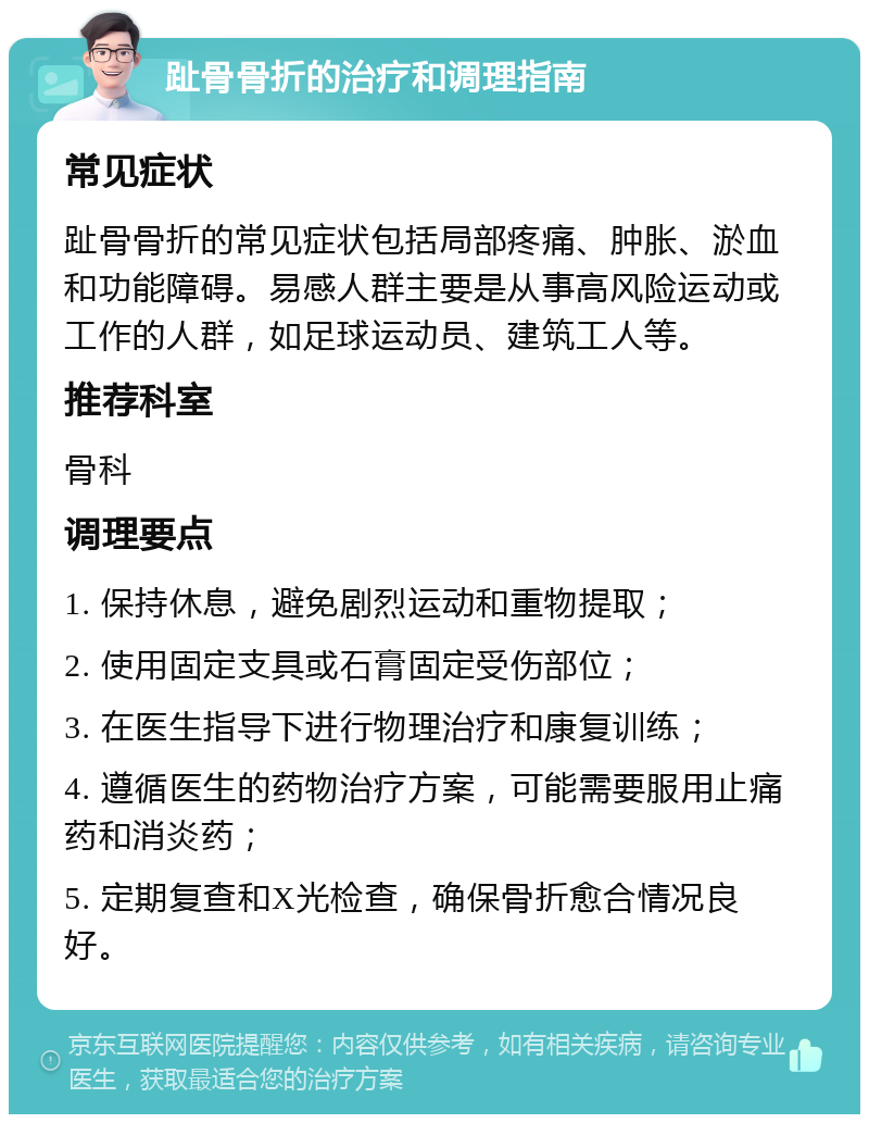 趾骨骨折的治疗和调理指南 常见症状 趾骨骨折的常见症状包括局部疼痛、肿胀、淤血和功能障碍。易感人群主要是从事高风险运动或工作的人群，如足球运动员、建筑工人等。 推荐科室 骨科 调理要点 1. 保持休息，避免剧烈运动和重物提取； 2. 使用固定支具或石膏固定受伤部位； 3. 在医生指导下进行物理治疗和康复训练； 4. 遵循医生的药物治疗方案，可能需要服用止痛药和消炎药； 5. 定期复查和X光检查，确保骨折愈合情况良好。