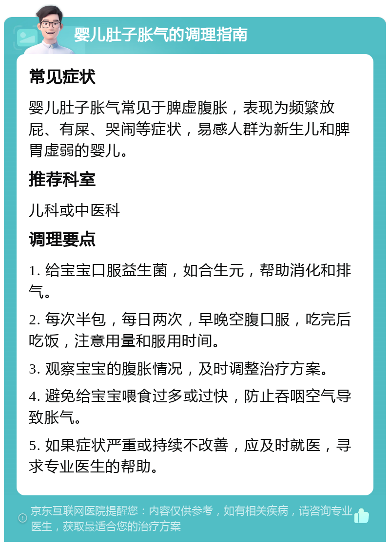 婴儿肚子胀气的调理指南 常见症状 婴儿肚子胀气常见于脾虚腹胀，表现为频繁放屁、有屎、哭闹等症状，易感人群为新生儿和脾胃虚弱的婴儿。 推荐科室 儿科或中医科 调理要点 1. 给宝宝口服益生菌，如合生元，帮助消化和排气。 2. 每次半包，每日两次，早晚空腹口服，吃完后吃饭，注意用量和服用时间。 3. 观察宝宝的腹胀情况，及时调整治疗方案。 4. 避免给宝宝喂食过多或过快，防止吞咽空气导致胀气。 5. 如果症状严重或持续不改善，应及时就医，寻求专业医生的帮助。