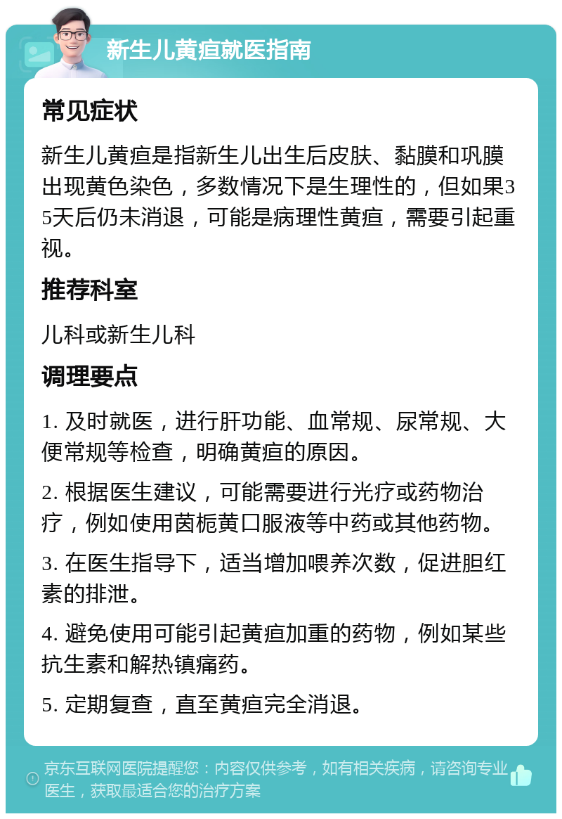 新生儿黄疸就医指南 常见症状 新生儿黄疸是指新生儿出生后皮肤、黏膜和巩膜出现黄色染色，多数情况下是生理性的，但如果35天后仍未消退，可能是病理性黄疸，需要引起重视。 推荐科室 儿科或新生儿科 调理要点 1. 及时就医，进行肝功能、血常规、尿常规、大便常规等检查，明确黄疸的原因。 2. 根据医生建议，可能需要进行光疗或药物治疗，例如使用茵栀黄口服液等中药或其他药物。 3. 在医生指导下，适当增加喂养次数，促进胆红素的排泄。 4. 避免使用可能引起黄疸加重的药物，例如某些抗生素和解热镇痛药。 5. 定期复查，直至黄疸完全消退。