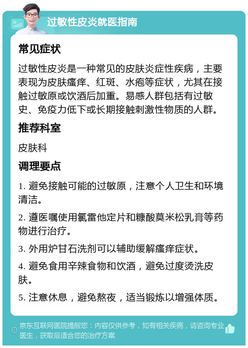 过敏性皮炎就医指南 常见症状 过敏性皮炎是一种常见的皮肤炎症性疾病，主要表现为皮肤瘙痒、红斑、水疱等症状，尤其在接触过敏原或饮酒后加重。易感人群包括有过敏史、免疫力低下或长期接触刺激性物质的人群。 推荐科室 皮肤科 调理要点 1. 避免接触可能的过敏原，注意个人卫生和环境清洁。 2. 遵医嘱使用氯雷他定片和糠酸莫米松乳膏等药物进行治疗。 3. 外用炉甘石洗剂可以辅助缓解瘙痒症状。 4. 避免食用辛辣食物和饮酒，避免过度烫洗皮肤。 5. 注意休息，避免熬夜，适当锻炼以增强体质。