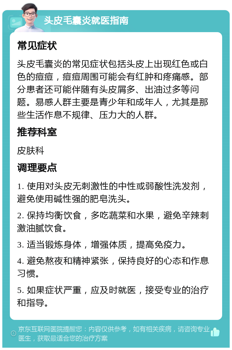 头皮毛囊炎就医指南 常见症状 头皮毛囊炎的常见症状包括头皮上出现红色或白色的痘痘，痘痘周围可能会有红肿和疼痛感。部分患者还可能伴随有头皮屑多、出油过多等问题。易感人群主要是青少年和成年人，尤其是那些生活作息不规律、压力大的人群。 推荐科室 皮肤科 调理要点 1. 使用对头皮无刺激性的中性或弱酸性洗发剂，避免使用碱性强的肥皂洗头。 2. 保持均衡饮食，多吃蔬菜和水果，避免辛辣刺激油腻饮食。 3. 适当锻炼身体，增强体质，提高免疫力。 4. 避免熬夜和精神紧张，保持良好的心态和作息习惯。 5. 如果症状严重，应及时就医，接受专业的治疗和指导。