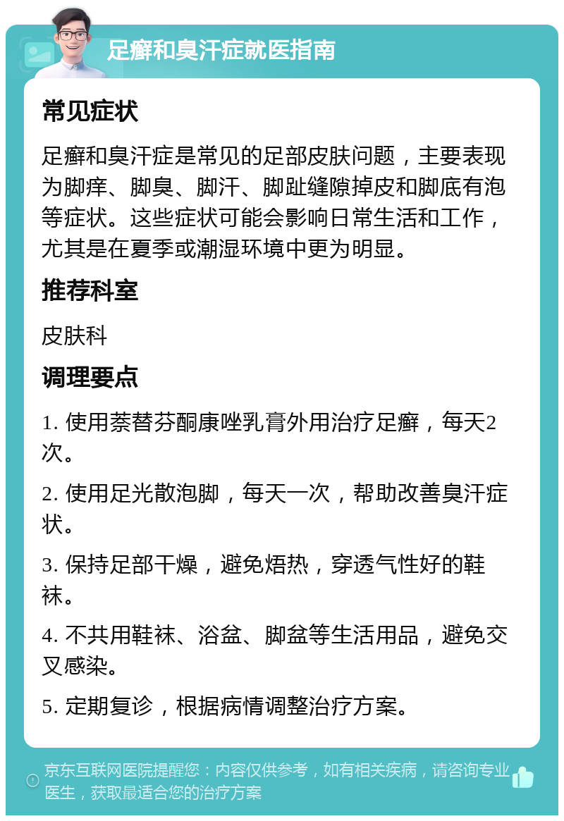 足癣和臭汗症就医指南 常见症状 足癣和臭汗症是常见的足部皮肤问题，主要表现为脚痒、脚臭、脚汗、脚趾缝隙掉皮和脚底有泡等症状。这些症状可能会影响日常生活和工作，尤其是在夏季或潮湿环境中更为明显。 推荐科室 皮肤科 调理要点 1. 使用萘替芬酮康唑乳膏外用治疗足癣，每天2次。 2. 使用足光散泡脚，每天一次，帮助改善臭汗症状。 3. 保持足部干燥，避免焐热，穿透气性好的鞋袜。 4. 不共用鞋袜、浴盆、脚盆等生活用品，避免交叉感染。 5. 定期复诊，根据病情调整治疗方案。