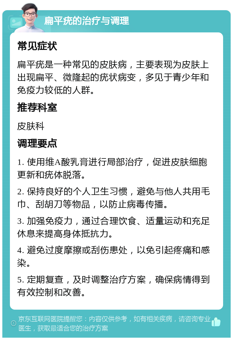 扁平疣的治疗与调理 常见症状 扁平疣是一种常见的皮肤病，主要表现为皮肤上出现扁平、微隆起的疣状病变，多见于青少年和免疫力较低的人群。 推荐科室 皮肤科 调理要点 1. 使用维A酸乳膏进行局部治疗，促进皮肤细胞更新和疣体脱落。 2. 保持良好的个人卫生习惯，避免与他人共用毛巾、刮胡刀等物品，以防止病毒传播。 3. 加强免疫力，通过合理饮食、适量运动和充足休息来提高身体抵抗力。 4. 避免过度摩擦或刮伤患处，以免引起疼痛和感染。 5. 定期复查，及时调整治疗方案，确保病情得到有效控制和改善。